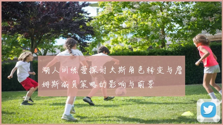 湖人训练营探讨夫斯角色转变与詹姆斯减负策略的影响与前景