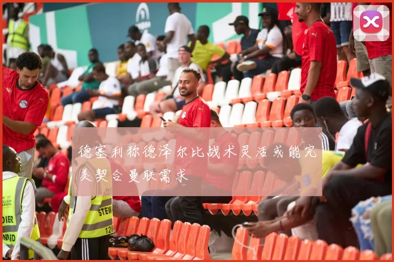 德塞利称德泽尔比战术灵活或能完美契合曼联需求