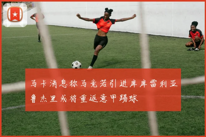 马卡消息称马竞若引进库库雷利亚鲁杰里或将重返意甲踢球