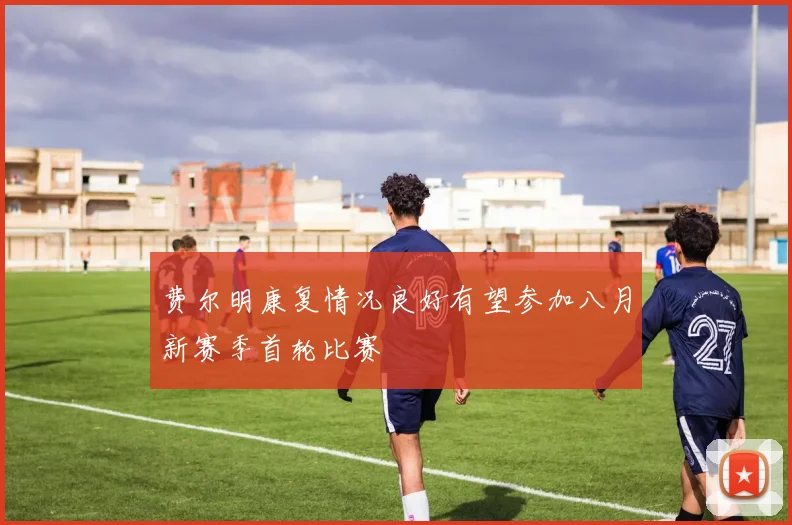 费尔明康复情况良好有望参加八月新赛季首轮比赛