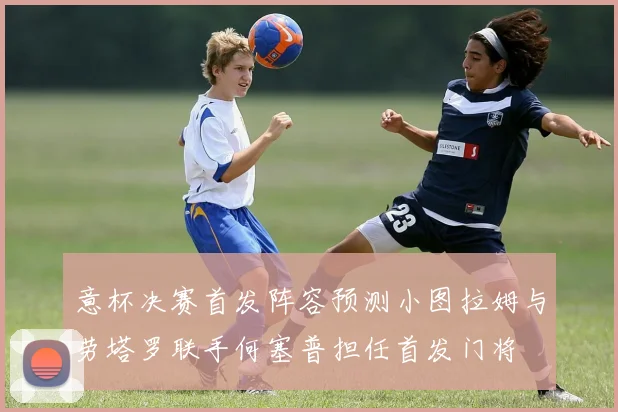 意杯决赛首发阵容预测小图拉姆与劳塔罗联手何塞普担任首发门将