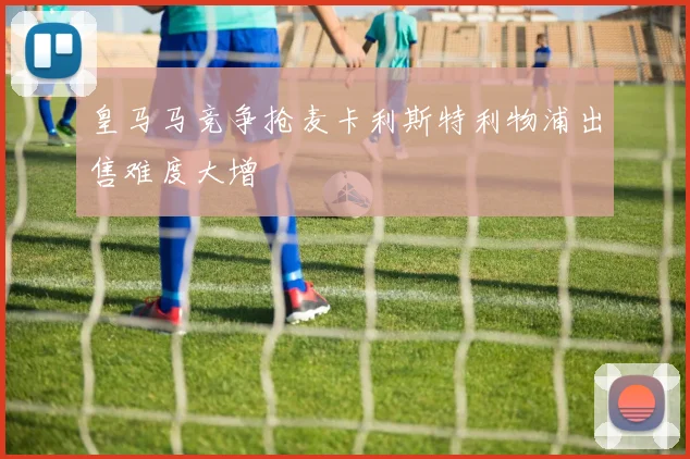 皇马马竞争抢麦卡利斯特利物浦出售难度大增