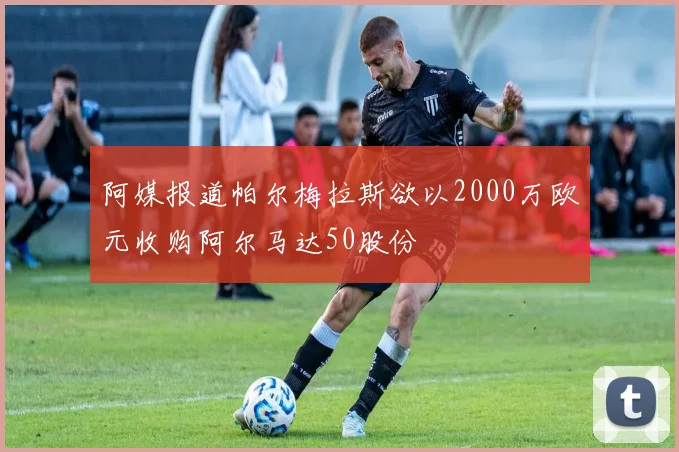 阿媒报道帕尔梅拉斯欲以2000万欧元收购阿尔马达50股份