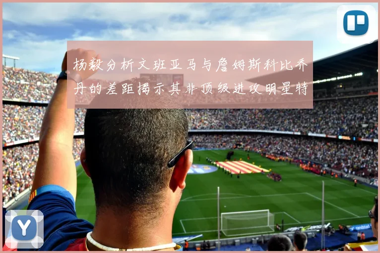 杨毅分析文班亚马与詹姆斯科比乔丹的差距揭示其非顶级进攻明星特质