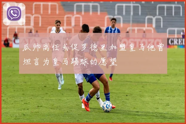 瓜帅离任或促罗德里加盟皇马他曾坦言为皇马踢球的愿望