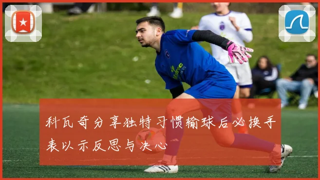 科瓦奇分享独特习惯输球后必换手表以示反思与决心