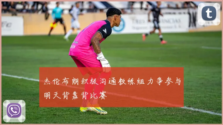 杰伦布朗积极沟通教练组力争参与明天背靠背比赛