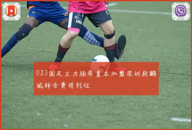 U23国足主力杨希基本加盟深圳新鹏城转会费将到位