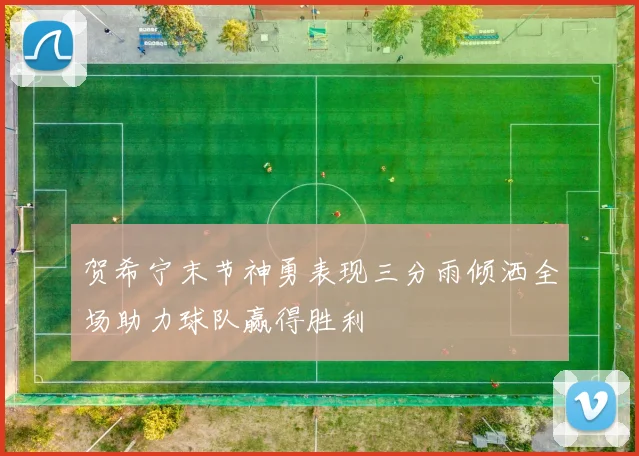贺希宁末节神勇表现三分雨倾洒全场助力球队赢得胜利