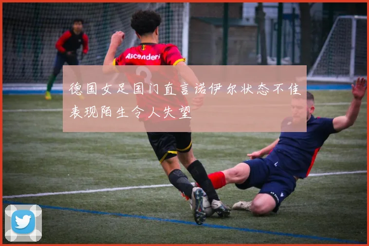 德国女足国门直言诺伊尔状态不佳表现陌生令人失望