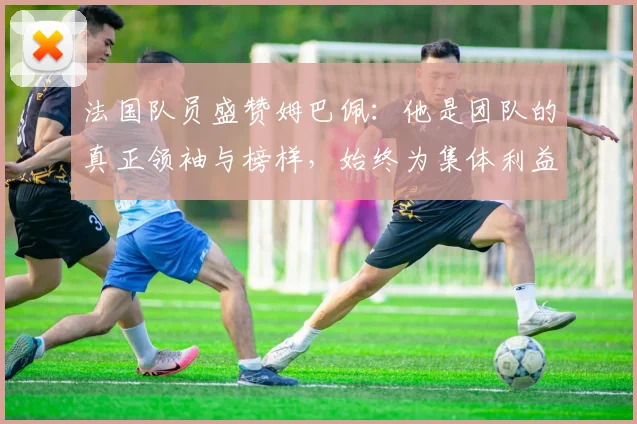 法国队员盛赞姆巴佩：他是团队的真正领袖与榜样，始终为集体利益考虑