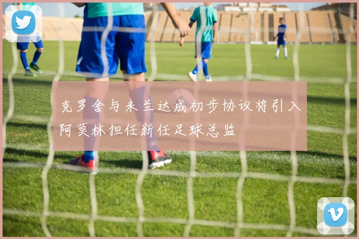 克罗舍与米兰达成初步协议将引入阿莫林担任新任足球总监