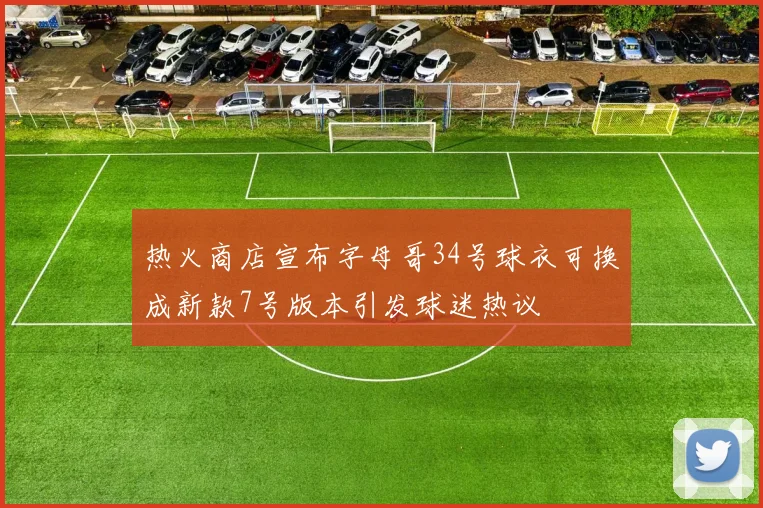 热火商店宣布字母哥34号球衣可换成新款7号版本引发球迷热议