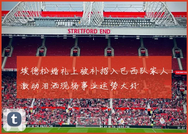 埃德松婚礼上被补招入巴西队家人激动泪洒现场事业运势大好