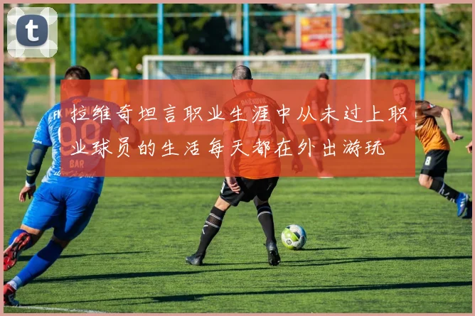 拉维奇坦言职业生涯中从未过上职业球员的生活每天都在外出游玩