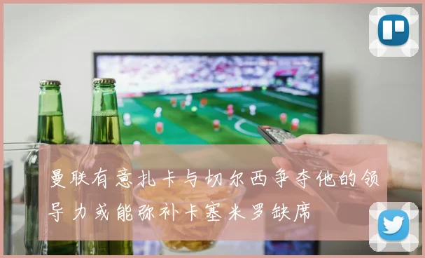 曼联有意扎卡与切尔西争夺他的领导力或能弥补卡塞米罗缺席