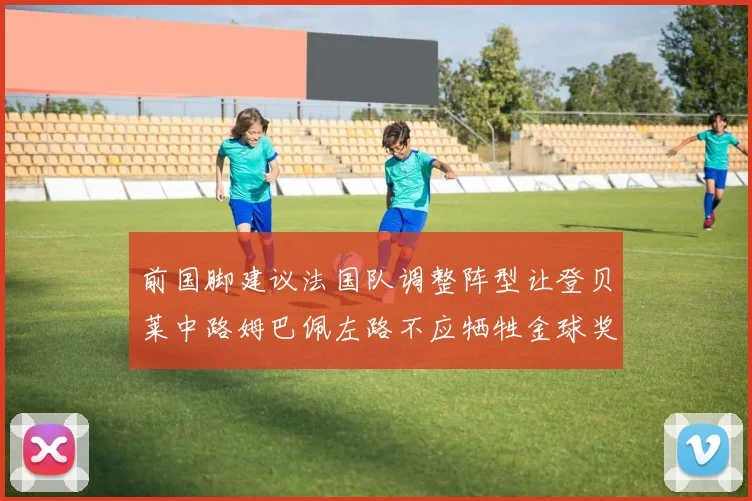 前国脚建议法国队调整阵型让登贝莱中路姆巴佩左路不应牺牲金球奖得主