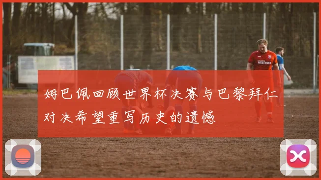 姆巴佩回顾世界杯决赛与巴黎拜仁对决希望重写历史的遗憾