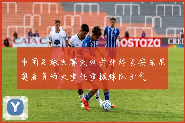 中国足球决赛失利并非终点安东尼奥肩负两大重任重振球队士气