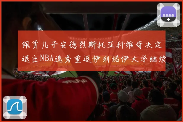 佩贾儿子安德烈斯托亚科维奇决定退出NBA选秀重返伊利诺伊大学继续学业