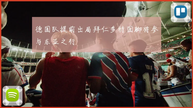 德国队提前出局拜仁多特国脚将参与东亚之行