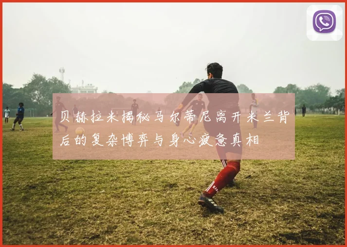 贝赫拉米揭秘马尔蒂尼离开米兰背后的复杂博弈与身心疲惫真相