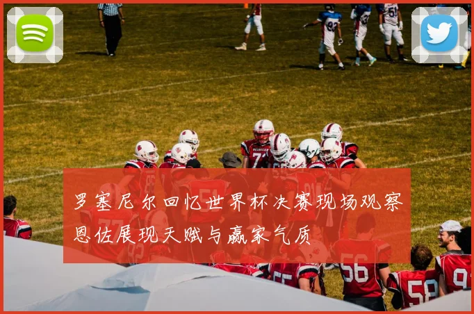 罗塞尼尔回忆世界杯决赛现场观察恩佐展现天赋与赢家气质