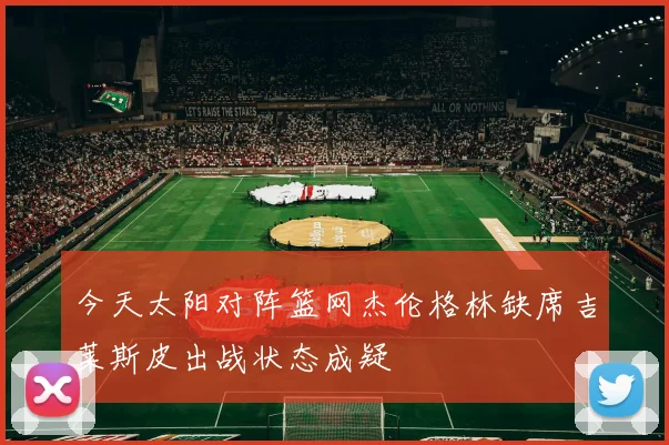 今天太阳对阵篮网杰伦格林缺席吉莱斯皮出战状态成疑